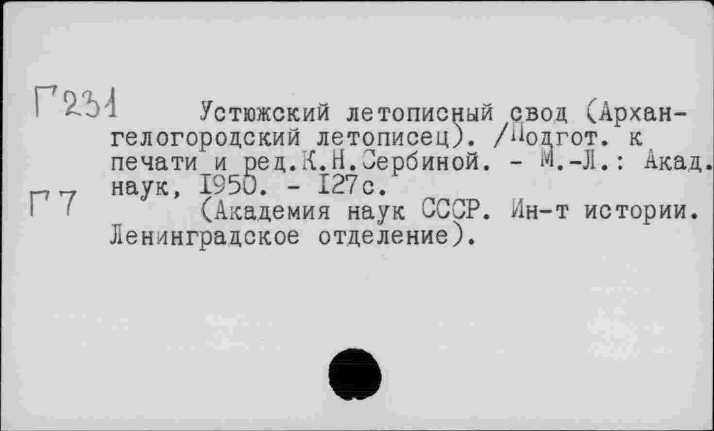 ﻿Г 2/М	г
гелогородский _____________
печати
[—i ~~г наук, _-- . —	___
Г <	____
Ленинградское отделение).
Устюжский летописный свод (Архан-родский летописец). /ЙОДГОТ. к
и ред.К.Н.Сербиной. - М.-Л.: Акад 1950. - 127с.
(Академия наук СССР. Ин-т истории.